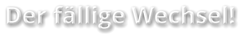 Der fällige Wechsel!
